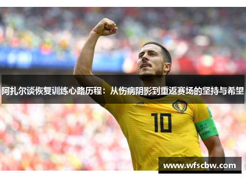 阿扎尔谈恢复训练心路历程：从伤病阴影到重返赛场的坚持与希望