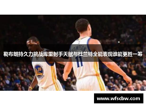 勒布朗持久力挑战库里射手天赋与杜兰特全能表现谁能更胜一筹