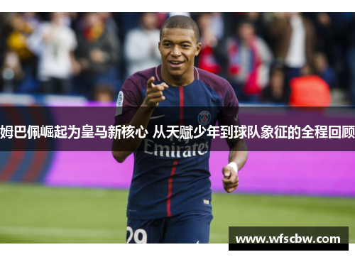 姆巴佩崛起为皇马新核心 从天赋少年到球队象征的全程回顾