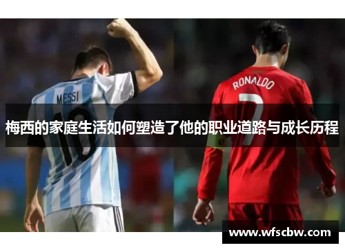 梅西的家庭生活如何塑造了他的职业道路与成长历程