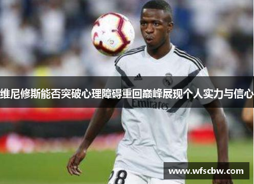 维尼修斯能否突破心理障碍重回巅峰展现个人实力与信心