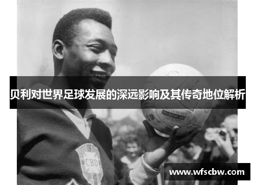 贝利对世界足球发展的深远影响及其传奇地位解析